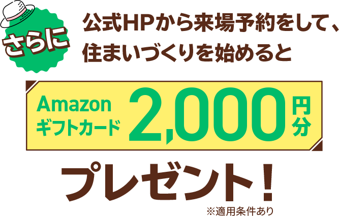 さらにこれから住まいづくりを始めるあなたに嬉しいラッキーチャンス！公式HPから来場予約をして、住まいづくりを始めるとAmazonギフトカード2,000円分プレゼント！※適用条件あり