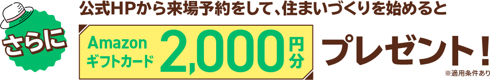 さらにこれから住まいづくりを始めるあなたに嬉しいラッキーチャンス！公式HPから来場予約をして、住まいづくりを始めるとAmazonギフトカード2,000円分プレゼント！※適用条件あり