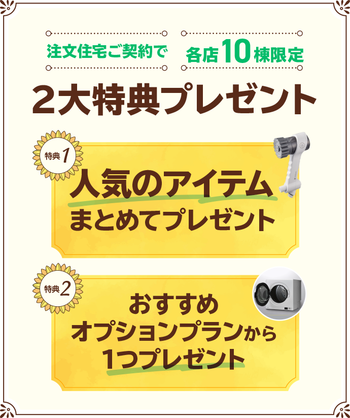 注文住宅ご契約で2大特典プレゼント各店10棟限定 特典1人気のアイテムまとめてプレゼント 特典2おすすめオプションプランから1つプレゼント