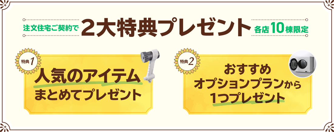 注文住宅ご契約で2大特典プレゼント各店10棟限定 特典1人気のアイテムまとめてプレゼント 特典2おすすめオプションプランから1つプレゼント