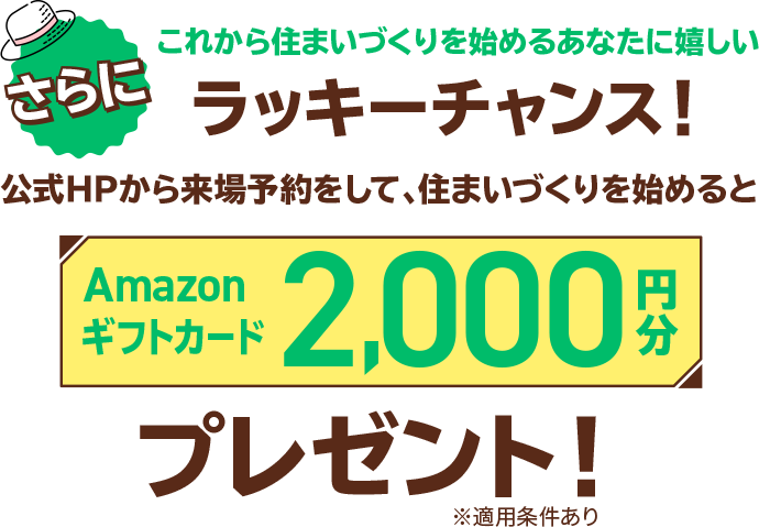 さらにこれから住まいづくりを始めるあなたに嬉しいラッキーチャンス！公式HPから来場予約をして、住まいづくりを始めるとAmazonギフトカード2,000円分プレゼント！※適用条件あり