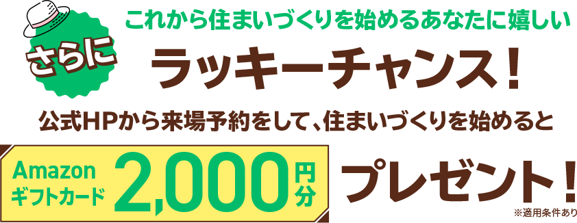 さらにこれから住まいづくりを始めるあなたに嬉しいラッキーチャンス！公式HPから来場予約をして、住まいづくりを始めるとAmazonギフトカード2,000円分プレゼント！※適用条件あり