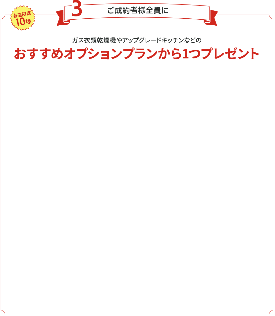 各店限定10棟　ご成約者様全員にガス衣類乾燥機やアップグレードキッチンなどのおすすめオプションプランから1つ選んでプレゼント