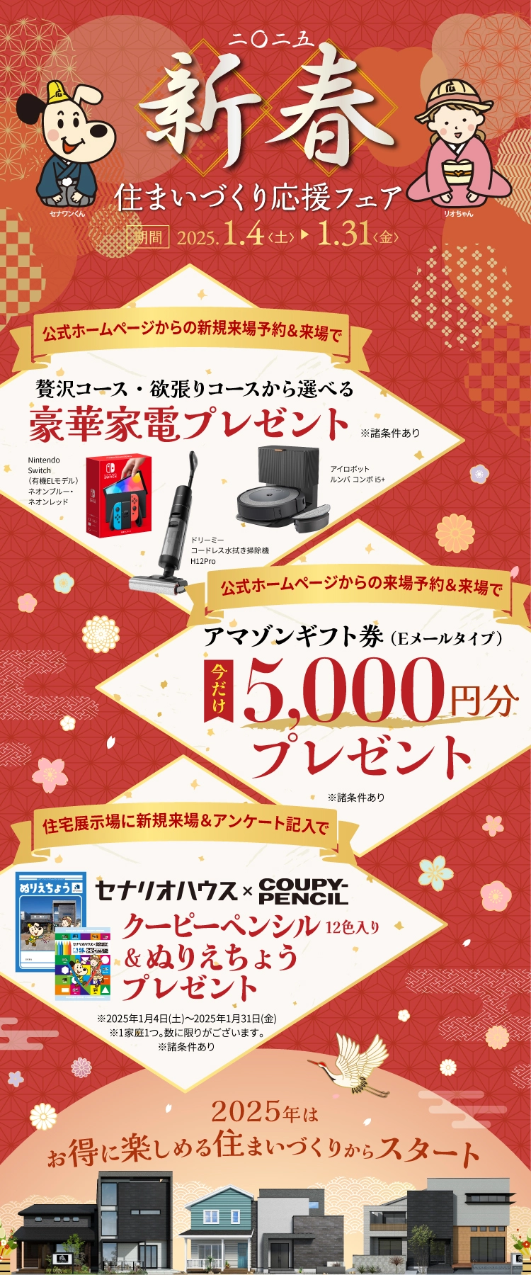2025新春住まいづくり応援フェア 2025.1.4-1.31 ご成約者全員に贅沢コース・欲張りコースから選べる豪華家電プレゼント 公式ホームページからの新規来場予約＆来場ででアマゾンギフト券（Eメールタイプ）5,000円分プレゼント 住宅展示場に新規来場＆アンケート記入でクーピーペンシル12色入り&ぬりえちょうプレゼント※2025年1月4日(土)～2025年1月31日(金)※1家庭1つ。数に限りがございます。※諸条件あり 2025年はお得に楽しめる住まいづくりからスタート