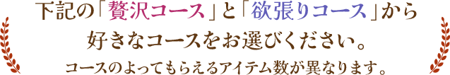 下記の「贅沢コース」と「欲張りコース」から好きなコースをお選びください。コースのよってもらえるアイテム数が異なります。