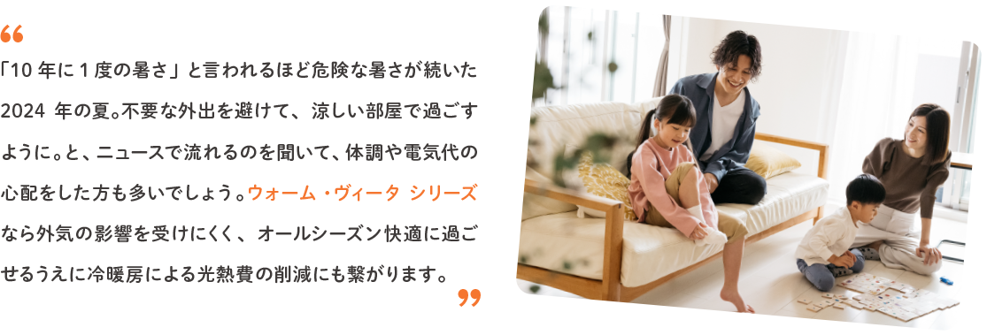 「10年に1度の暑さ」と言われるほど危険な暑さが続いた2024年の夏。不要な外出を避けて、涼しい部屋で過ごすように。と、ニュースで流れるのを聞いて、体調や電気代の心配をした方も多いでしょう。ウォーム・ヴィータ シリーズなら外気の影響を受けにくく、オールシーズン快適に過ごせるうえに冷暖房による光熱費の削減にも繋がります。