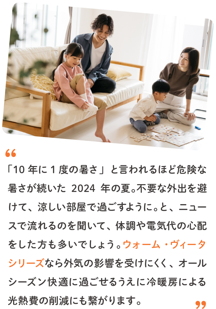 「10年に1度の暑さ」と言われるほど危険な暑さが続いた2024年の夏。不要な外出を避けて、涼しい部屋で過ごすように。と、ニュースで流れるのを聞いて、体調や電気代の心配をした方も多いでしょう。ウォーム・ヴィータ シリーズなら外気の影響を受けにくく、オールシーズン快適に過ごせるうえに冷暖房による光熱費の削減にも繋がります。